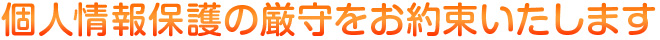 個人情報保護の厳守をお約束いたします