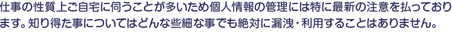 仕事の性質上ご自宅に伺うことが多いため個人情報の管理には特に最新の注意を払っております。知り得た事についてはどんな些細な事でも絶対に漏洩・利用することはありません。